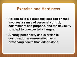 Exercise and Hardiness
• Hardiness is a personality disposition that
involves a sense of personal control,
commitment and purpose, and the flexibility
to adapt to unexpected changes.
• A hardy personality and exercise in
combination are more effective in
preserving health than either alone.
 