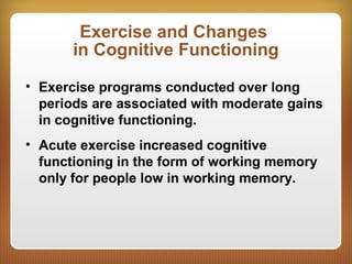 Exercise and Changes
in Cognitive Functioning
• Exercise programs conducted over long
periods are associated with moderate gains
in cognitive functioning.
• Acute exercise increased cognitive
functioning in the form of working memory
only for people low in working memory.
 