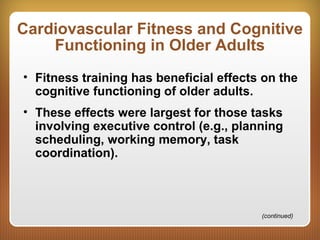 Cardiovascular Fitness and Cognitive
Functioning in Older Adults
• Fitness training has beneficial effects on the
cognitive functioning of older adults.
• These effects were largest for those tasks
involving executive control (e.g., planning
scheduling, working memory, task
coordination).
(continued)
 
