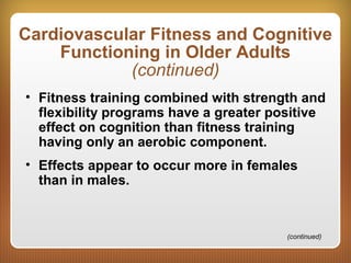Cardiovascular Fitness and Cognitive
Functioning in Older Adults
(continued)
• Fitness training combined with strength and
flexibility programs have a greater positive
effect on cognition than fitness training
having only an aerobic component.
• Effects appear to occur more in females
than in males.
(continued)
 