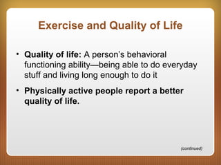Exercise and Quality of Life
• Quality of life: A person’s behavioral
functioning ability—being able to do everyday
stuff and living long enough to do it
• Physically active people report a better
quality of life.
(continued)
 