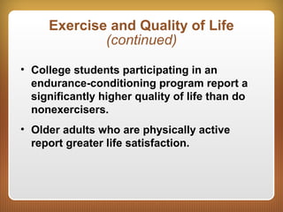 Exercise and Quality of Life
(continued)
• College students participating in an
endurance-conditioning program report a
significantly higher quality of life than do
nonexercisers.
• Older adults who are physically active
report greater life satisfaction.
 