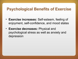 Psychological Benefits of Exercise
• Exercise increases: Self-esteem, feeling of
enjoyment, self-confidence, and mood states
• Exercise decreases: Physical and
psychological stress as well as anxiety and
depression
 