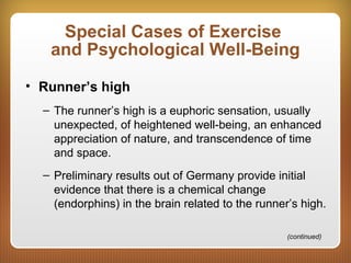 Special Cases of Exercise
and Psychological Well-Being
• Runner’s high
– The runner’s high is a euphoric sensation, usually
unexpected, of heightened well-being, an enhanced
appreciation of nature, and transcendence of time
and space.
– Preliminary results out of Germany provide initial
evidence that there is a chemical change
(endorphins) in the brain related to the runner’s high.
(continued)
 