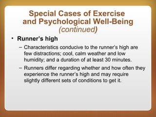Special Cases of Exercise
and Psychological Well-Being
(continued)
• Runner’s high
– Characteristics conducive to the runner’s high are
few distractions; cool, calm weather and low
humidity; and a duration of at least 30 minutes.
– Runners differ regarding whether and how often they
experience the runner’s high and may require
slightly different sets of conditions to get it.
 