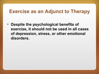 Exercise as an Adjunct to Therapy
• Despite the psychological benefits of
exercise, it should not be used in all cases
of depression, stress, or other emotional
disorders.
 
