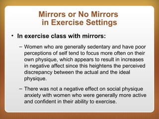 Mirrors or No Mirrors
in Exercise Settings
• In exercise class with mirrors:
– Women who are generally sedentary and have poor
perceptions of self tend to focus more often on their
own physique, which appears to result in increases
in negative affect since this heightens the perceived
discrepancy between the actual and the ideal
physique.
– There was not a negative effect on social physique
anxiety with women who were generally more active
and confident in their ability to exercise.
 