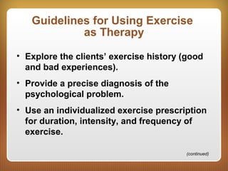 Guidelines for Using Exercise
as Therapy
• Explore the clients’ exercise history (good
and bad experiences).
• Provide a precise diagnosis of the
psychological problem.
• Use an individualized exercise prescription
for duration, intensity, and frequency of
exercise.
(continued)
 