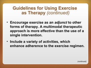 Guidelines for Using Exercise
as Therapy (continued)
• Encourage exercise as an adjunct to other
forms of therapy. A multimodal therapeutic
approach is more effective than the use of a
single intervention.
• Include a variety of activities, which
enhance adherence to the exercise regimen.
(continued)
 