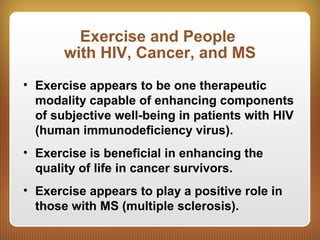 Exercise and People
with HIV, Cancer, and MS
• Exercise appears to be one therapeutic
modality capable of enhancing components
of subjective well-being in patients with HIV
(human immunodeficiency virus).
• Exercise is beneficial in enhancing the
quality of life in cancer survivors.
• Exercise appears to play a positive role in
those with MS (multiple sclerosis).
 
