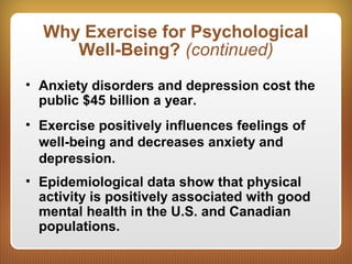 Why Exercise for Psychological
Well-Being? (continued)
• Anxiety disorders and depression cost the
public $45 billion a year.
• Exercise positively influences feelings of
well-being and decreases anxiety and
depression.
• Epidemiological data show that physical
activity is positively associated with good
mental health in the U.S. and Canadian
populations.
 