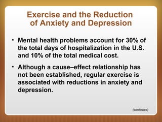 Exercise and the Reduction
of Anxiety and Depression
• Mental health problems account for 30% of
the total days of hospitalization in the U.S.
and 10% of the total medical cost.
• Although a cause–effect relationship has
not been established, regular exercise is
associated with reductions in anxiety and
depression.
(continued)
 