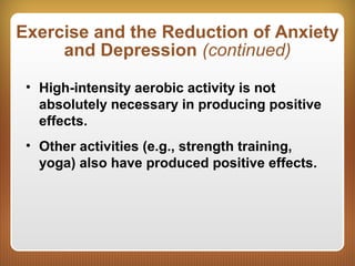 Exercise and the Reduction of Anxiety
and Depression (continued)
• High-intensity aerobic activity is not
absolutely necessary in producing positive
effects.
• Other activities (e.g., strength training,
yoga) also have produced positive effects.
 