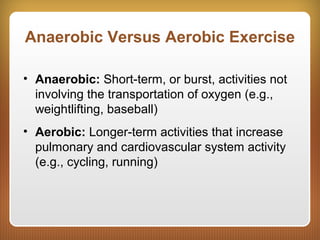 Anaerobic Versus Aerobic Exercise
• Anaerobic: Short-term, or burst, activities not
involving the transportation of oxygen (e.g.,
weightlifting, baseball)
• Aerobic: Longer-term activities that increase
pulmonary and cardiovascular system activity
(e.g., cycling, running)
 