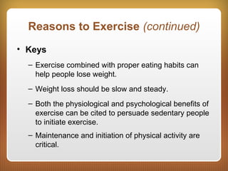 Reasons to Exercise (continued)
• Keys
– Exercise combined with proper eating habits can
help people lose weight.
– Weight loss should be slow and steady.
– Both the physiological and psychological benefits of
exercise can be cited to persuade sedentary people
to initiate exercise.
– Maintenance and initiation of physical activity are
critical.
 