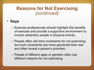 Reasons for Not Exercising
(continued)
• Keys
– Exercise professionals should highlight the benefits
of exercise and provide a supportive environment to
involve sedentary people in physical activity.
– People often cite time constraints for not exercising,
but such constraints are more perceived than real
and often reveal a person’s priorities.
– People of different ages or genders often cite
different reasons for not exercising.
 