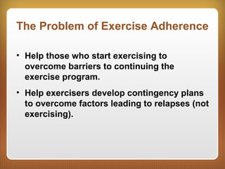 The Problem of Exercise Adherence
• Help those who start exercising to
overcome barriers to continuing the
exercise program.
• Help exercisers develop contingency plans
to overcome factors leading to relapses (not
exercising).
 