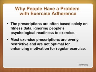 Why People Have a Problem
with Exercise Adherence
• The prescriptions are often based solely on
fitness data, ignoring people’s
psychological readiness to exercise.
• Most exercise prescriptions are overly
restrictive and are not optimal for
enhancing motivation for regular exercise.
(continued)
 