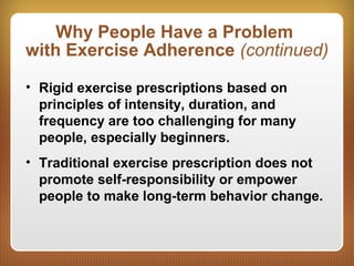 Why People Have a Problem
with Exercise Adherence (continued)
• Rigid exercise prescriptions based on
principles of intensity, duration, and
frequency are too challenging for many
people, especially beginners.
• Traditional exercise prescription does not
promote self-responsibility or empower
people to make long-term behavior change.
 