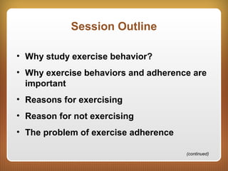 Session Outline
• Why study exercise behavior?
• Why exercise behaviors and adherence are
important
• Reasons for exercising
• Reason for not exercising
• The problem of exercise adherence
(continued)
 