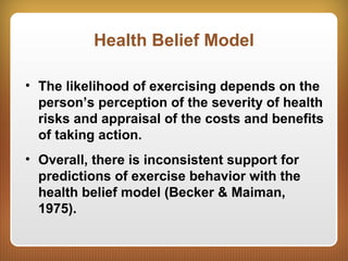 Health Belief Model
• The likelihood of exercising depends on the
person’s perception of the severity of health
risks and appraisal of the costs and benefits
of taking action.
• Overall, there is inconsistent support for
predictions of exercise behavior with the
health belief model (Becker & Maiman,
1975).
 