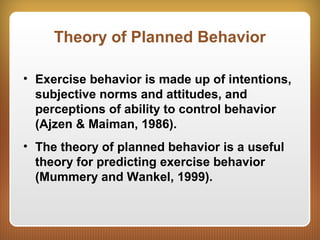 Theory of Planned Behavior
• Exercise behavior is made up of intentions,
subjective norms and attitudes, and
perceptions of ability to control behavior
(Ajzen & Maiman, 1986).
• The theory of planned behavior is a useful
theory for predicting exercise behavior
(Mummery and Wankel, 1999).
 