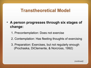 Transtheoretical Model
• A person progresses through six stages of
change:
1. Precontemplation: Does not exercise
2. Contemplation: Has fleeting thoughts of exercising
3. Preparation: Exercises, but not regularly enough
(Prochaska, DiClemente, & Norcross, 1992)
(continued)
 
