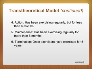 Transtheoretical Model (continued)
4. Action: Has been exercising regularly, but for less
than 6 months
5. Maintenance: Has been exercising regularly for
more than 6 months
6. Termination: Once exercisers have exercised for 5
years
(continued)
 