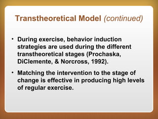 Transtheoretical Model (continued)
• During exercise, behavior induction
strategies are used during the different
transtheoretical stages (Prochaska,
DiClemente, & Norcross, 1992).
• Matching the intervention to the stage of
change is effective in producing high levels
of regular exercise.
 