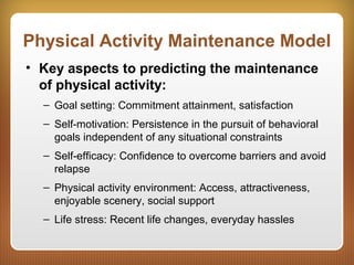 Physical Activity Maintenance Model
• Key aspects to predicting the maintenance
of physical activity:
– Goal setting: Commitment attainment, satisfaction
– Self-motivation: Persistence in the pursuit of behavioral
goals independent of any situational constraints
– Self-efficacy: Confidence to overcome barriers and avoid
relapse
– Physical activity environment: Access, attractiveness,
enjoyable scenery, social support
– Life stress: Recent life changes, everyday hassles
 