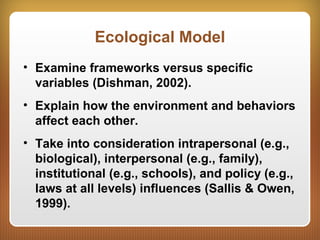Ecological Model
• Examine frameworks versus specific
variables (Dishman, 2002).
• Explain how the environment and behaviors
affect each other.
• Take into consideration intrapersonal (e.g.,
biological), interpersonal (e.g., family),
institutional (e.g., schools), and policy (e.g.,
laws at all levels) influences (Sallis & Owen,
1999).
 