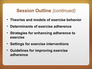 Session Outline (continued)
• Theories and models of exercise behavior
• Determinants of exercise adherence
• Strategies for enhancing adherence to
exercise
• Settings for exercise interventions
• Guidelines for improving exercise
adherence
 