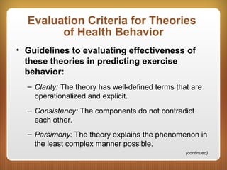 Evaluation Criteria for Theories
of Health Behavior
• Guidelines to evaluating effectiveness of
these theories in predicting exercise
behavior:
– Clarity: The theory has well-defined terms that are
operationalized and explicit.
– Consistency: The components do not contradict
each other.
– Parsimony: The theory explains the phenomenon in
the least complex manner possible.
(continued)
 