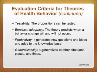 Evaluation Criteria for Theories
of Health Behavior (continued)
– Testability: The propositions can be tested.
– Empirical adequacy: The theory predicts when a
behavior change will and will not occur.
– Productivity: It generates new questions and ideas
and adds to the knowledge base.
– Generalizability: It generalizes to other situations,
places, and times.
(continued)
 
