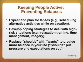 Keeping People Active:
Preventing Relapses
• Expect and plan for lapses (e.g., scheduling
alternative activities while on vacation).
• Develop coping strategies to deal with high-
risk situations (e.g., relaxation training, time
management, imagery).
• Replace “shoulds” with “wants” to provide
more balance in your life (“Shoulds” put
pressure and expectations on you).
(continued)
 