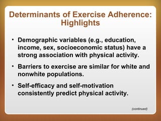 Determinants of Exercise Adherence:
Highlights
• Demographic variables (e.g., education,
income, sex, socioeconomic status) have a
strong association with physical activity.
• Barriers to exercise are similar for white and
nonwhite populations.
• Self-efficacy and self-motivation
consistently predict physical activity.
(continued)
 