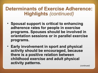 Determinants of Exercise Adherence:
Highlights (continued)
• Spousal support is critical to enhancing
adherence rates for people in exercise
programs. Spouses should be involved in
orientation sessions or in parallel exercise
programs.
• Early involvement in sport and physical
activity should be encouraged, because
there is a positive relation between
childhood exercise and adult physical
activity patterns.
(continued)
 
