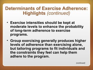 Determinants of Exercise Adherence:
Highlights (continued)
• Exercise intensities should be kept at
moderate levels to enhance the probability
of long-term adherence to exercise
programs.
• Group exercising generally produces higher
levels of adherence than exercising alone,
but tailoring programs to fit individuals and
the constraints they feel can help them
adhere to the program.
(continued)
 