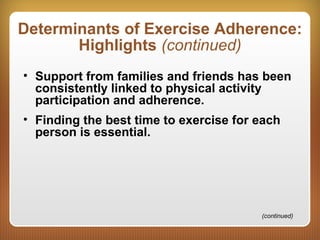 Determinants of Exercise Adherence:
Highlights (continued)
• Support from families and friends has been
consistently linked to physical activity
participation and adherence.
• Finding the best time to exercise for each
person is essential.
(continued)
 