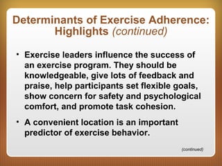 Determinants of Exercise Adherence:
Highlights (continued)
• Exercise leaders influence the success of
an exercise program. They should be
knowledgeable, give lots of feedback and
praise, help participants set flexible goals,
show concern for safety and psychological
comfort, and promote task cohesion.
• A convenient location is an important
predictor of exercise behavior.
(continued)
 