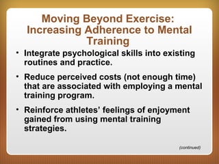 Moving Beyond Exercise:
Increasing Adherence to Mental
Training
• Integrate psychological skills into existing
routines and practice.
• Reduce perceived costs (not enough time)
that are associated with employing a mental
training program.
• Reinforce athletes’ feelings of enjoyment
gained from using mental training
strategies.
(continued)
 