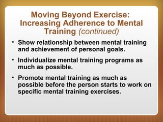 Moving Beyond Exercise:
Increasing Adherence to Mental
Training (continued)
• Show relationship between mental training
and achievement of personal goals.
• Individualize mental training programs as
much as possible.
• Promote mental training as much as
possible before the person starts to work on
specific mental training exercises.
 