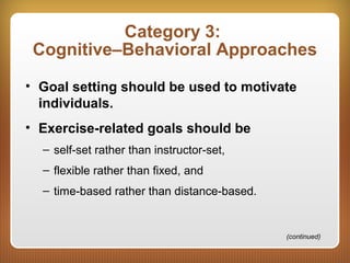 Category 3:
Cognitive–Behavioral Approaches
• Goal setting should be used to motivate
individuals.
• Exercise-related goals should be
– self-set rather than instructor-set,
– flexible rather than fixed, and
– time-based rather than distance-based.
(continued)
 