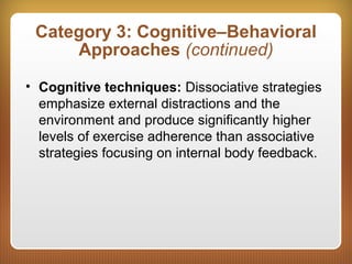 Category 3: Cognitive–Behavioral
Approaches (continued)
• Cognitive techniques: Dissociative strategies
emphasize external distractions and the
environment and produce significantly higher
levels of exercise adherence than associative
strategies focusing on internal body feedback.
 
