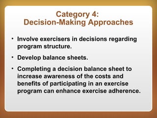 Category 4:
Decision-Making Approaches
• Involve exercisers in decisions regarding
program structure.
• Develop balance sheets.
• Completing a decision balance sheet to
increase awareness of the costs and
benefits of participating in an exercise
program can enhance exercise adherence.
 