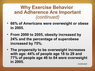 Why Exercise Behavior
and Adherence Are Important
(continued)
• 66% of Americans were overweight or obese
in 2005.
• From 2000 to 2005, obesity increased by
24% and the percentage of superobese
increased by 75%.
• The propensity to be overweight increases
with age: 44% of people age 18 to 29 and
77% of people age 46 to 64 were overweight
in 2005. (continued)
 