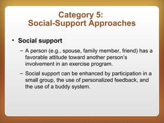 Category 5:
Social-Support Approaches
• Social support
– A person (e.g., spouse, family member, friend) has a
favorable attitude toward another person’s
involvement in an exercise program.
– Social support can be enhanced by participation in a
small group, the use of personalized feedback, and
the use of a buddy system.
 