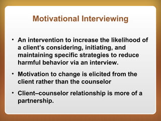 Motivational Interviewing
• An intervention to increase the likelihood of
a client’s considering, initiating, and
maintaining specific strategies to reduce
harmful behavior via an interview.
• Motivation to change is elicited from the
client rather than the counselor
• Client–counselor relationship is more of a
partnership.
 