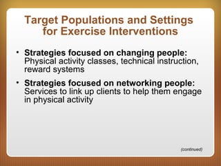Target Populations and Settings
for Exercise Interventions
• Strategies focused on changing people:
Physical activity classes, technical instruction,
reward systems
• Strategies focused on networking people:
Services to link up clients to help them engage
in physical activity
(continued)
 