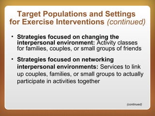 Target Populations and Settings
for Exercise Interventions (continued)
• Strategies focused on changing the
interpersonal environment: Activity classes
for families, couples, or small groups of friends
• Strategies focused on networking
interpersonal environments: Services to link
up couples, families, or small groups to actually
participate in activities together
(continued)
 